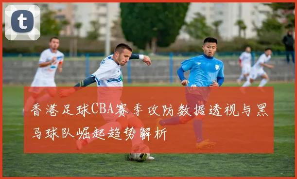 香港足球CBA赛季攻防数据透视与黑马球队崛起趋势解析
