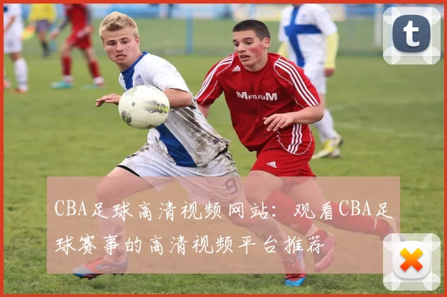 CBA足球高清视频网站：观看CBA足球赛事的高清视频平台推荐